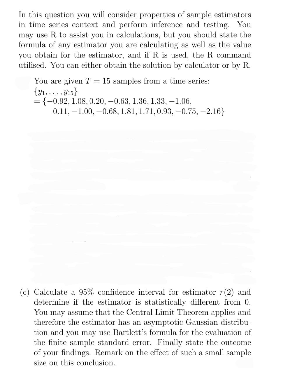 In this question you will consider properties of sample estimators
in time series context and perform inference and testing. You
may use R to assist you in calculations, but you should state the
formula of any estimator you are calculating as well as the value
you obtain for the estimator, and if R is used, the R command
utilised. You can either obtain the solution by calculator or by R.
You are given T = 15 samples from a time series:
{y₁,..., y15}
= {-0.92, 1.08, 0.20, -0.63, 1.36, 1.33, -1.06,
0.11, -1.00, -0.68, 1.81, 1.71, 0.93,-0.75, -2.16}
(c) Calculate a 95% confidence interval for estimator r(2) and
determine if the estimator is statistically different from 0.
You may assume that the Central Limit Theorem applies and
therefore the estimator has an asymptotic Gaussian distribu-
tion and you may use Bartlett's formula for the evaluation of
the finite sample standard error. Finally state the outcome
of your findings. Remark on the effect of such a small sample
size on this conclusion.