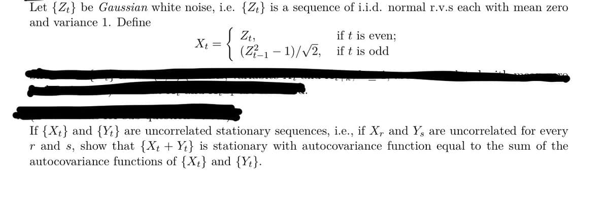 Let {Z} be Gaussian white noise, i.e. {Z} is a sequence of i.i.d. normal r.v.s each with mean zero
and variance 1. Define
Xt
=
{
if t is even;
(Z²-₁-1)/√√2, if t is odd
Zt,
If {Xt} and {Y} are uncorrelated stationary sequences, i.e., if X, and Y, are uncorrelated for every
r and s, show that {Xt + Yt} is stationary with autocovariance function equal to the sum of the
autocovariance functions of {Xt} and {Yt}.