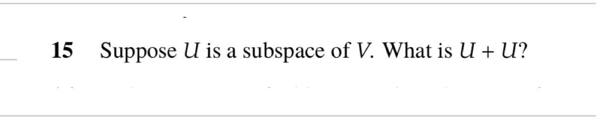 15 Suppose U is a subspace of V. What is U + U?