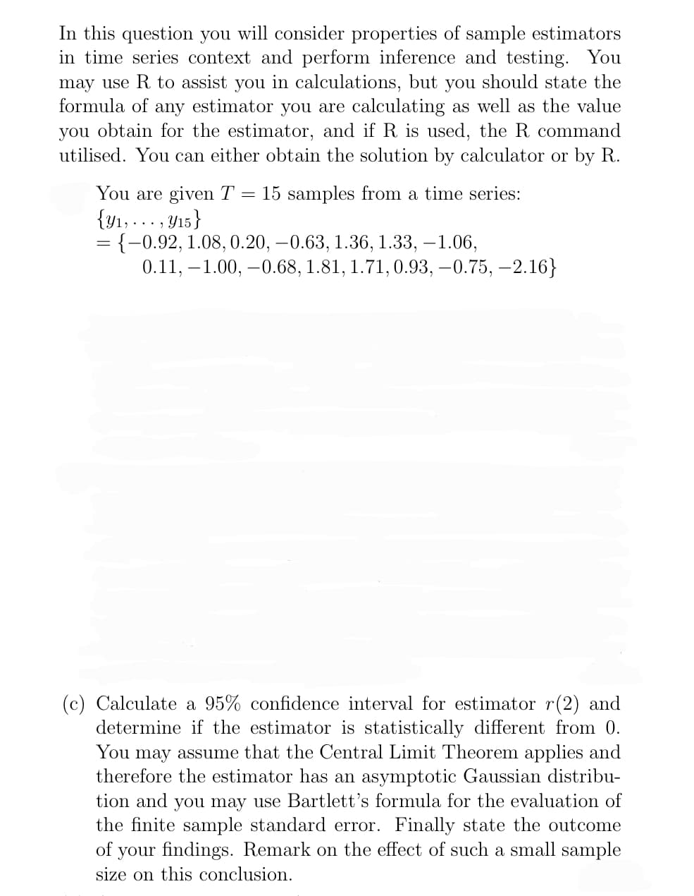 In this question you will consider properties of sample estimators
in time series context and perform inference and testing. You
may use R to assist you in calculations, but you should state the
formula of any estimator you are calculating as well as the value
you obtain for the estimator, and if R is used, the R command
utilised. You can either obtain the solution by calculator or by R.
You are given T 15 samples from a time series:
{y₁,..., y15}
{-0.92, 1.08, 0.20, -0.63, 1.36, 1.33, -1.06,
0.11, -1.00, −0.68, 1.81, 1.71, 0.93, −0.75, −2.16}
(c) Calculate a 95% confidence interval for estimator r(2) and
determine if the estimator is statistically different from 0.
You may assume that the Central Limit Theorem applies and
therefore the estimator has an asymptotic Gaussian distribu-
tion and you may use Bartlett's formula for the evaluation of
the finite sample standard error. Finally state the outcome
of your findings. Remark on the effect of such a small sample
size on this conclusion.