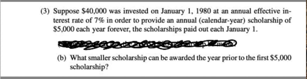 (3) Suppose $40,000 was invested on January 1, 1980 at an annual effective in-
terest rate of 7% in order to provide an annual (calendar-year) scholarship of
$5,000 each year forever, the scholarships paid out each January 1.
(b) What smaller scholarship can be awarded the year prior to the first $5,000
scholarship?