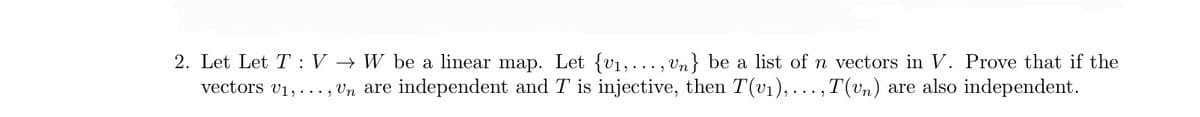 2. Let Let TV → W be a linear map. Let {v₁,..., Un} be a list of n vectors in V. Prove that if the
vectors v₁,..., Un are independent and T is injective, then T(v₁), ...,T(vn) are also independent.