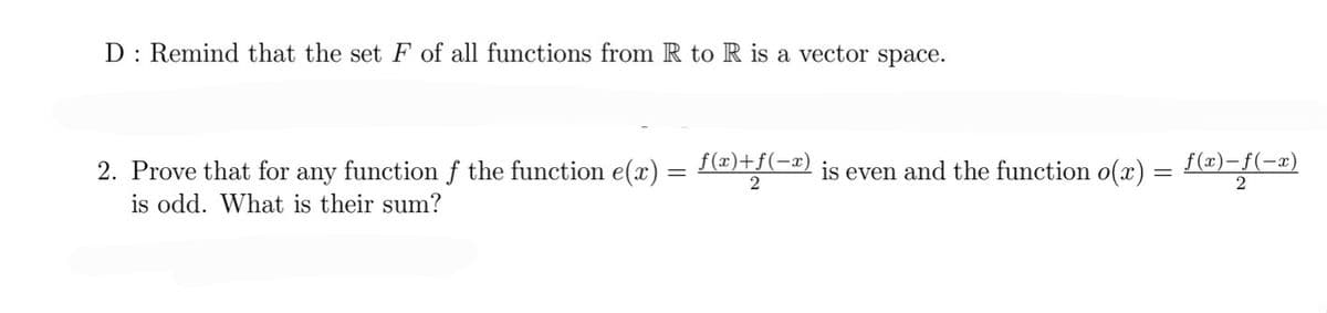 D: Remind that the set F of all functions from R to R is a vector space.
2. Prove that for any function f the function e(x) = f(x)+ƒ(−ª) is even and the function o(x)
2
is odd. What is their sum?
f(x)-f(-x)
2