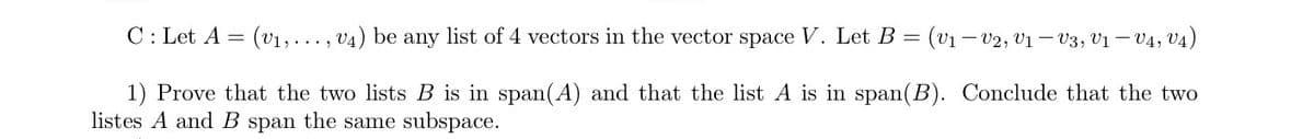 C: Let A = (v₁,..., V4) be any list of 4 vectors in the vector space V. Let B = (V₁ V2, V₁ — V3, V1 — V4, V4)
1) Prove that the two lists B is in span(A) and that the list A is in span(B). Conclude that the two
listes A and B span the same subspace.