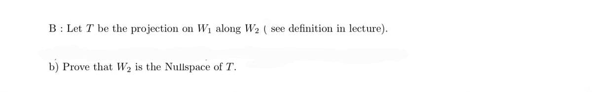 B: Let T be the projection on W₁ along W₂ ( see definition in lecture).
b) Prove that W2 is the Nullspace of T.