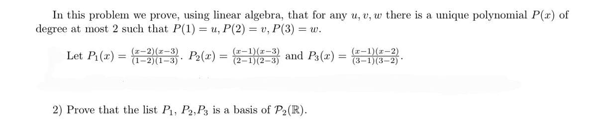 In this problem we prove, using linear algebra, that for any u, v, w there is a unique polynomial P(x) of
degree at most 2 such that P(1) = u, P(2) = v, P(3) = w.
Let P₁(x) =
P₂(x) =
(x-2)(x-3)
(1-2)(1-3)*
(x-1)(x-3)
(2-1)(2-3)
and P3(x)
2) Prove that the list P₁, P2, P3 is a basis of P₂ (R).
-
(x-1)(x-2)
(3-1)(3-2)*