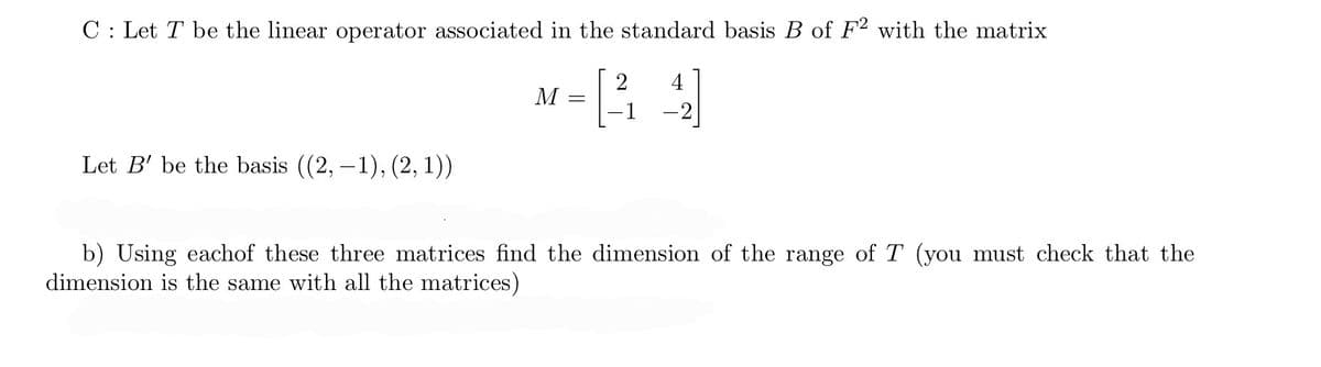 C: Let T be the linear operator associated in the standard basis B of F2 with the matrix
2
- [44]
- 1
Let B' be the basis ((2, -1), (2, 1))
M =
b) Using eachof these three matrices find the dimension of the range of T (you must check that the
dimension is the same with all the matrices)