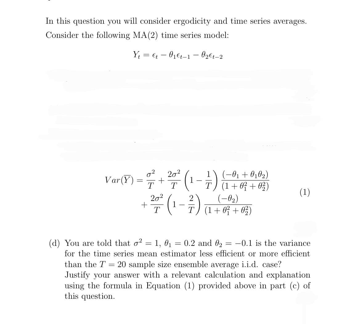 In this question you will consider ergodicity and time series averages.
Consider the following MA (2) time series model:
Ytt 01€t-1 - 0₂€t-2
-
Var (Y) = 7+²7 ²2 (1-1)
T
(2-1) +2 +
(-0₁ +010₂)
(1 + 0² +02)
(1 + 0² +02)
(1)
(d) You are told that o² = 1, 0₁ = 0.2 and 0₂ = -0.1 is the variance
for the time series mean estimator less efficient or more efficient
than the T = 20 sample size ensemble average i.i.d. case?
Justify your answer with a relevant calculation and explanation
using the formula in Equation (1) provided above in part (c) of
this question.