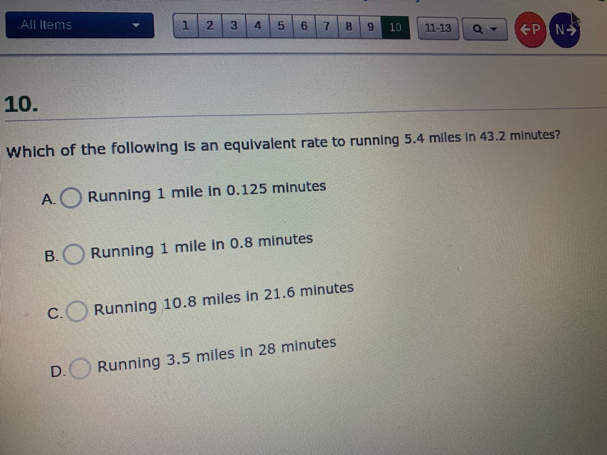 All Items
1
8.
6.
10
11-13
PN
10.
Which of the following is an equivalent rate to running 5.4 miles in 43.2 minutes?
A. Running 1 mile in 0.125 minutes
B. Running 1 mile in 0.8 minutes
C.
Running 10.8 miles in 21.6 minutes
D.
Running 3.5 miles in 28 minutes
