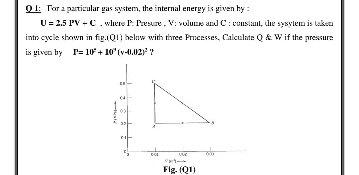 Q 1: For a particular gas system, the internal energy is given by :
U = 2.5 PV + C , where P: Presure , V: volume and C : constant, the sysytem is taken
into cycle shown in fig.(Q1) below with three Processes, Calculate Q & W if the pressure
is given by P= 105 + 10° (v-0.02)² ?
0.5
0.4
0.3
0.2
B
A
0.1
001
002
003
V (m³) ->
Fig. (Q1)
P (MPa)►
