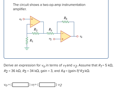 The circuit shows a two-op-amp instrumentation
amplifier.
vo= (|
Hii
R₂
ww
R₁
R₂
www
]) vg+ (
20-
Derive an expression for voin terms of v₁ and v₂. Assume that R₁ = 5 kQ,
R2 = 36 kQ2, R3 = 34 k, gain = 3, and R4 = (gain-1)*R3kQ2.
R₁
www
) v2