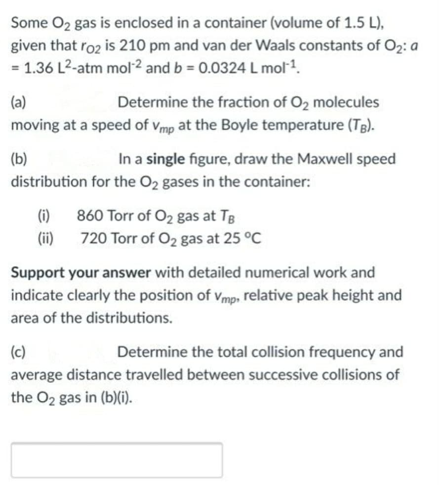 Some O2 gas is enclosed in a container (volume of 1.5 L),
given that ro2 is 210 pm and van der Waals constants of O2: a
= 1.36 L2-atm mol2 and b = 0.0324 L mol1.
%3D
(a)
Determine the fraction of O2 molecules
moving at a speed of vmp at the Boyle temperature (TB).
(b)
In a single figure, draw the Maxwell speed
distribution for the O2 gases in the container:
(i)
860 Torr of O2 gas at TB
(ii)
720 Torr of O2 gas at 25 °C
Support your answer with detailed numerical work and
indicate clearly the position of vmp, relative peak height and
area of the distributions.
(c)
Determine the total collision frequency and
average distance travelled between successive collisions of
the O2 gas in (b)(i).
