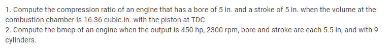 1. Compute the compression ratio of an engine that has a bore of 5 in. and a stroke of 5 in. when the volume at the
combustion chamber is 16.36 cubic.in. with the piston at TDC
2. Compute the bmep of an engine when the output is 450 hp, 2300 rpm, bore and stroke are each 5.5 in, and with 9
cylinders.
