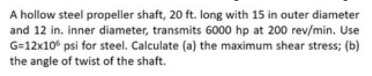 A hollow steel propeller shaft, 20 ft. long with 15 in outer diameter
and 12 in. inner diameter, transmits 6000 hp at 200 rev/min. Use
G=12x10 psi for steel. Calculate (a) the maximum shear stress; (b)
the angle of twist of the shaft.
