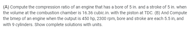 (A) Compute the compression ratio of an engine that has a bore of 5 in. and a stroke of 5 in. when
the volume at the combustion chamber is 16.36 cubic.in. with the piston at TDC. (B) And Compute
the bmep of an engine when the output is 450 hp, 2300 rpm, bore and stroke are each 5.5 in, and
with 9 cylinders. Show complete solutions with units.
