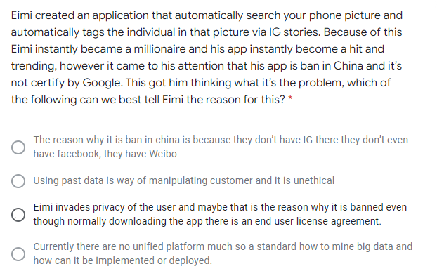 Eimi created an application that automatically search your phone picture and
automatically tags the individual in that picture via IG stories. Because of this
Eimi instantly became a millionaire and his app instantly become a hit and
trending, however it came to his attention that his app is ban in China and it's
not certify by Google. This got him thinking what it's the problem, which of
the following can we best tell Eimi the reason for this? *
The reason why it is ban in china is because they don't have IG there they don't even
have facebook, they have Weibo
Using past data is way of manipulating customer and it is unethical
Eimi invades privacy of the user and maybe that is the reason why it is banned even
though normally downloading the app there is an end user license agreement.
Currently there are no unified platform much so a standard how to mine big data and
how can it be implemented or deployed.
