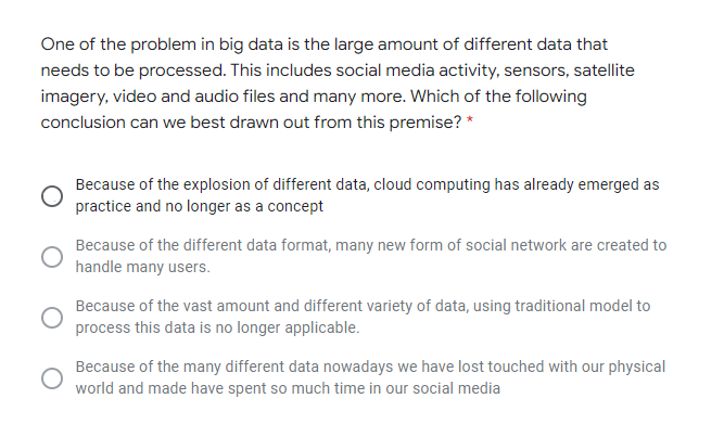 One of the problem in big data is the large amount of different data that
needs to be processed. This includes social media activity, sensors, satellite
imagery, video and audio files and many more. Which of the following
conclusion can we best drawn out from this premise? *
Because of the explosion of different data, cloud computing has already emerged as
practice and no longer as a concept
Because of the different data format, many new form of social network are created to
handle many users.
Because of the vast amount and different variety of data, using traditional model to
process this data is no longer applicable.
Because of the many different data nowadays we have lost touched with our physical
world and made have spent so much time in our social media
