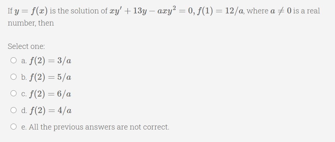 If y = f(x) is the solution of æy' + 13y – axy? = 0, f(1) = 12/a, where a + 0 is a real
number, then
Select one:
O a. f(2) = 3/a
O b. f(2) = 5/a
O c. f(2) = 6/a
O d. f(2) — 4/а
O e. All the previous answers are not correct.
