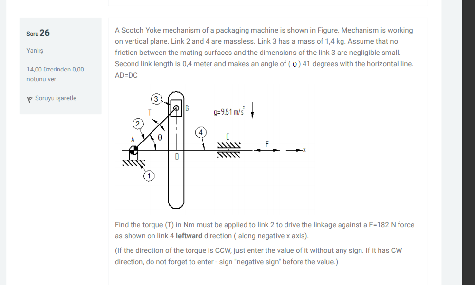 A Scotch Yoke mechanism of a packaging machine is shown in Figure. Mechanism is working
Soru 26
on vertical plane. Link 2 and 4 are massless. Link 3 has a mass of 1,4 kg. Assume that no
Yanlış
friction between the mating surfaces and the dimensions of the link 3 are negligible small.
Second link length is 0,4 meter and makes an angle of ( e) 41 degrees with the horizontal line.
14.00 üzerinden 0.00
AD=DC
notunu ver
P Soruyu işaretle
G=981 m/3
Find the torque
in Nm must be applied to link 2 to drive the linkage against a F=182 N force
as shown on link 4 leftward direction ( along negative x axis).
(If the direction of the torque is CCW, just enter the value of it without any sign. If it has CW
direction, do not forget to enter - sign "negative sign" before the value.)
