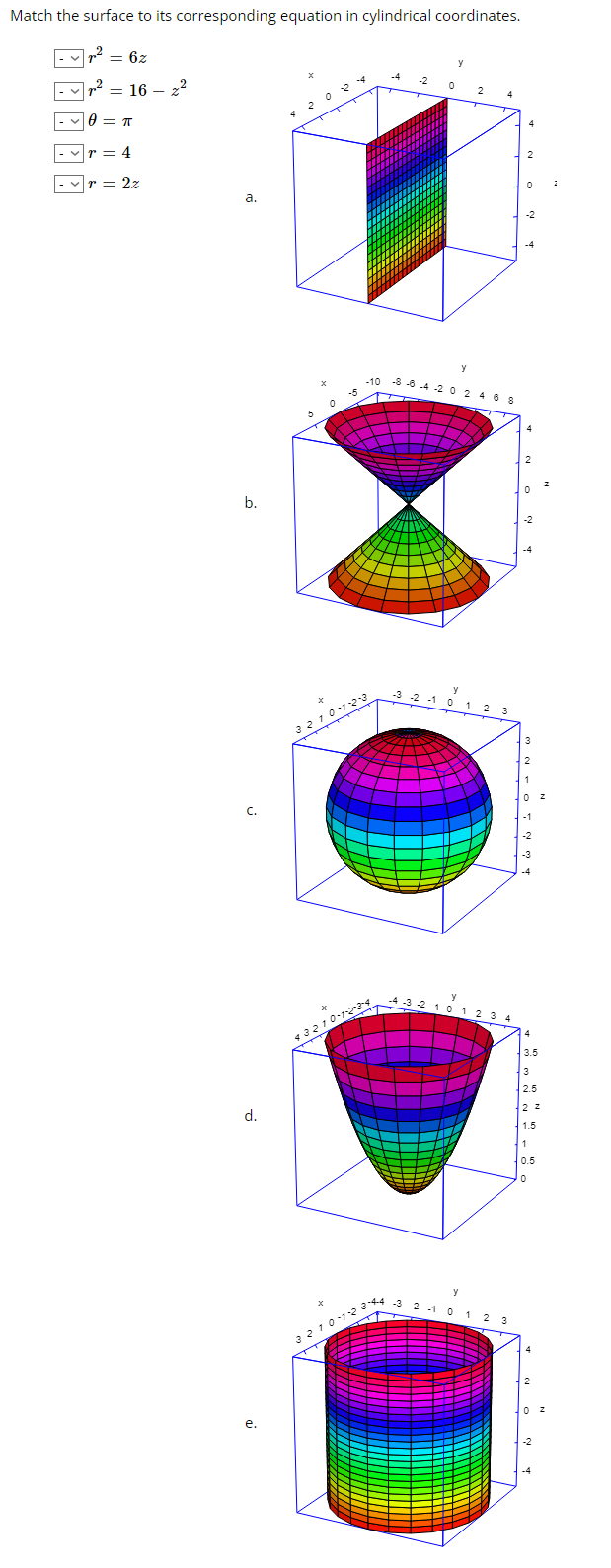 Match the surface to its corresponding equation in cylindrical coordinates.
7² = 6z
= 16 - 2²
8= π
= 4
= 2z
a.
b.
d.
e.
-10 -8-6-4-2 0 2 4 6 8
3210123
3210-1-2-3-4
0
3210-20
-3 -2 -1 0
-4-3-2-1 0 1 2 3
-3 -2 -1 0 1 2 3