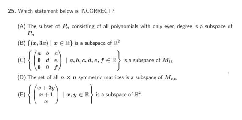 25. Which statement below is INCORRECT?
(A) The subset of Pn consisting of all polynomials with only even degree is a subspace of
Pn
(B) {(x, 3x) | æ E R} is a subspace of R?
{6)
a b c
0 d e
0 0 f
for
(C)
| a, b, c, d, e, f ER is a subspace of M33
(D) The set of all n x n symmetric matrices is a subspace of Mnn
a+2y
(E)
{()
x +1
| a, y ER is a subspace of R
