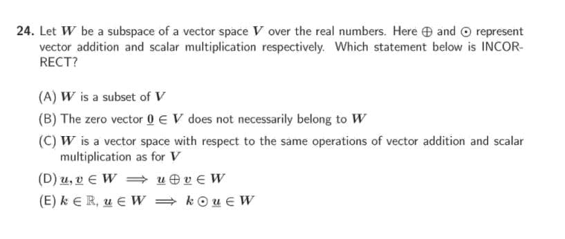 24. Let W be a subspace of a vector space V over the real numbers. Here e and O represent
vector addition and scalar multiplication respectively. Which statement below is INCOR-
RECT?
(A) W is a subset of V
(B) The zero vector 0 E V does not necessarily belong to W
(C) W is a vector space with respect to the same operations of vector addition and scalar
multiplication as for V
(D) u, v E W = u e v E W
(E) k ER, u E W = kOu E W
