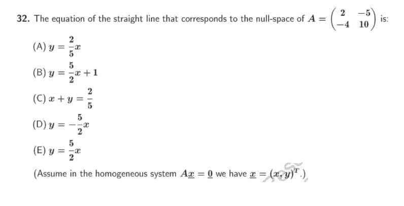 2
32. The equation of the straight line that corresponds to the null-space of A =
-5
is:
-4 10
2
(A) y = x
5
(B) y = -a
2* +1
2
(C) x +y =
(D) y
2
5
(E) y = x
2
(Assume in the homogeneous system Ar = 0 we have a = (x, y)".)
