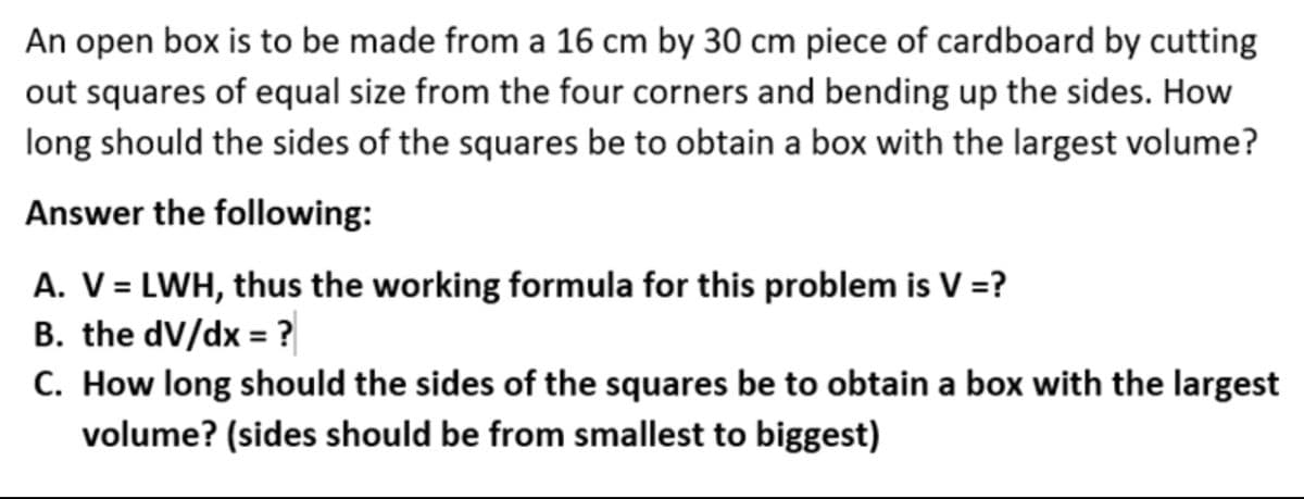 An open box is to be made from a 16 cm by 30 cm piece of cardboard by cutting
out squares of equal size from the four corners and bending up the sides. How
long should the sides of the squares be to obtain a box with the largest volume?
Answer the following:
A. V = LWH, thus the working formula for this problem is V =?
B. the dV/dx = ?
C. How long should the sides of the squares be to obtain a box with the largest
volume? (sides should be from smallest to biggest)
