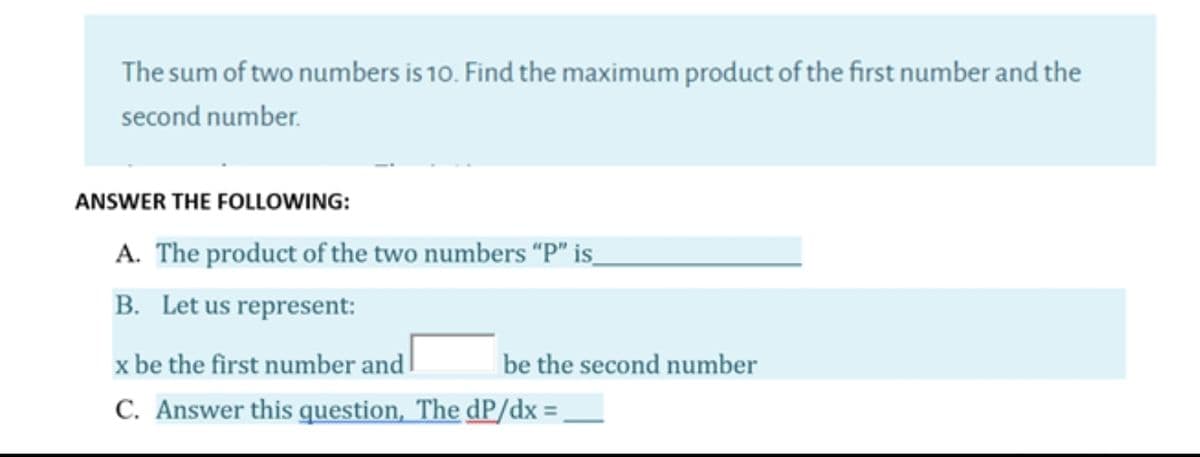 The sum of two numbers is 10. Find the maximum product of the first number and the
second number.
ANSWER THE FOLLOWING:
A. The product of the two numbers “P" is_
B. Let us represent:
x be the first number and
be the second number
C. Answer this question, The dP/dx ,
