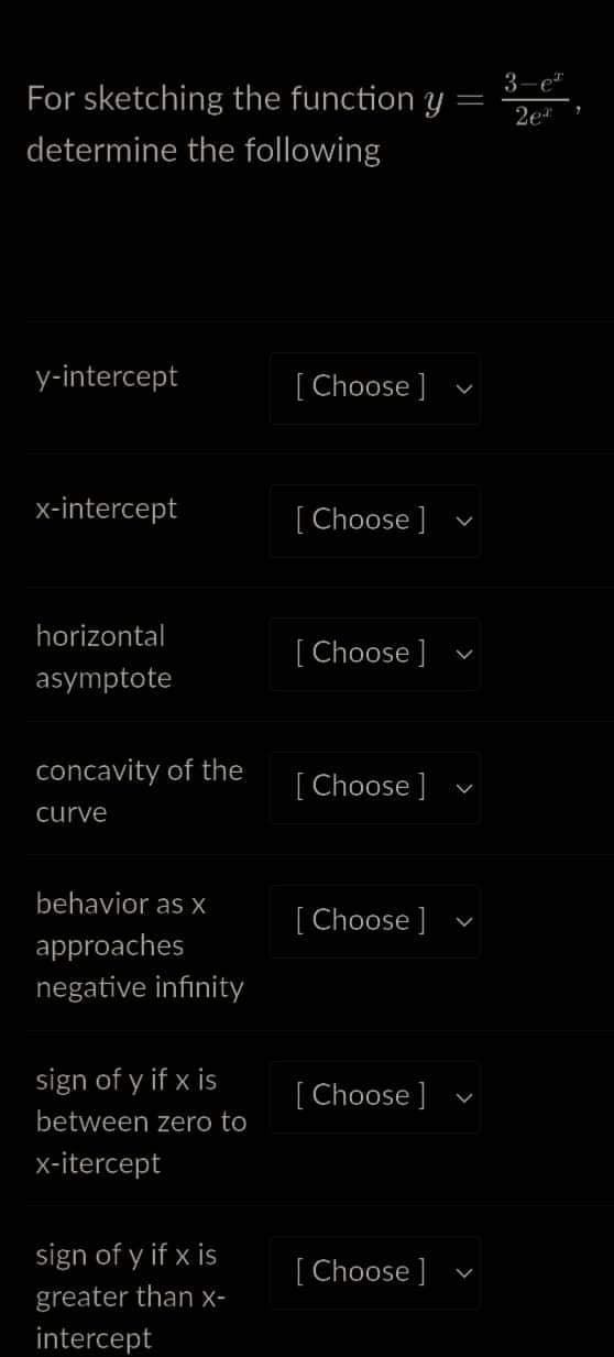 For sketching the function y
determine the following
y-intercept
x-intercept
horizontal
asymptote
concavity of the
curve
behavior as x
approaches
negative infinity
sign of y if x is
between zero to
x-itercept
sign of y if x is
greater than x-
intercept
[Choose ]
[Choose ]
[Choose ]
[Choose ]
[Choose ]
[Choose ]
[Choose ]
V
3-e
2e