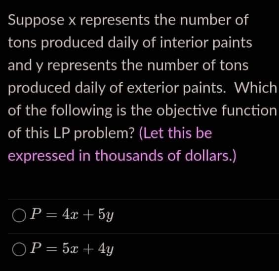 Suppose x represents the number of
tons produced daily of interior paints
and y represents the number of tons
produced daily of exterior paints. Which
of the following is the objective function
of this LP problem? (Let this be
expressed in thousands of dollars.)
OP = 4x + 5y
OP = 5x + 4y