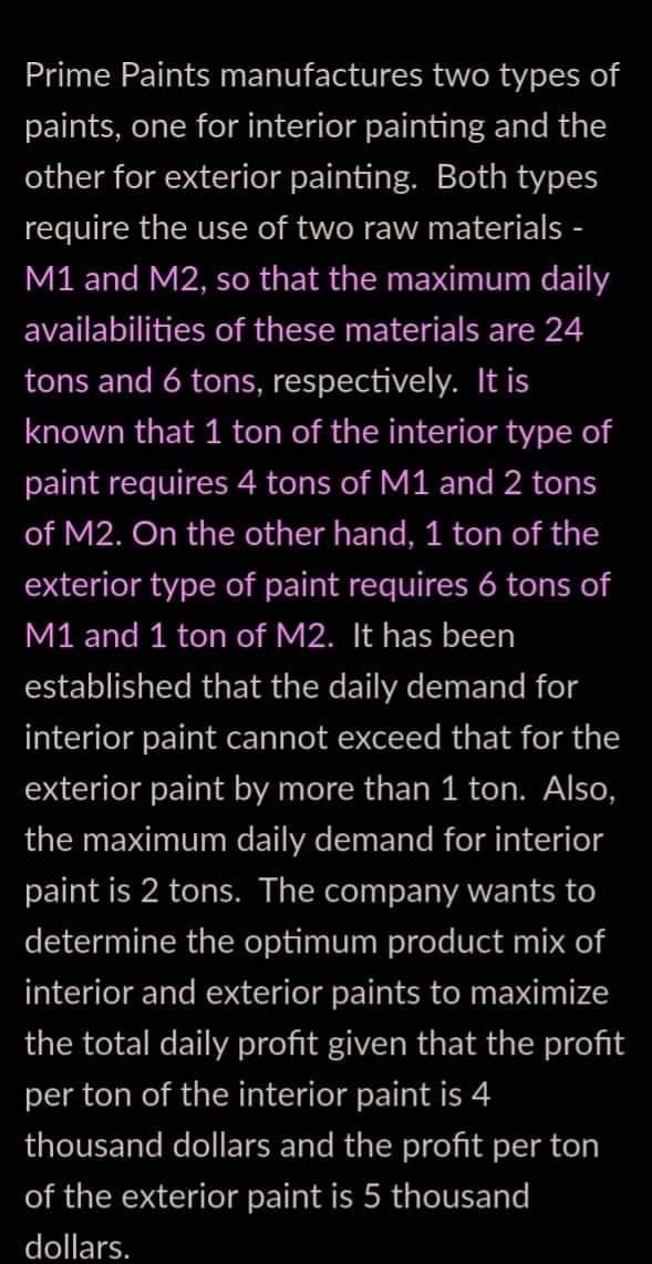 Prime Paints manufactures two types of
paints, one for interior painting and the
other for exterior painting. Both types
require the use of two raw materials -
M1 and M2, so that the maximum daily
availabilities of these materials are 24
tons and 6 tons, respectively. It is
known that 1 ton of the interior type of
paint requires 4 tons of M1 and 2 tons
of M2. On the other hand, 1 ton of the
exterior type of paint requires 6 tons of
M1 and 1 ton of M2. It has been
established that the daily demand for
interior paint cannot exceed that for the
exterior paint by more than 1 ton. Also,
the maximum daily demand for interior
paint is 2 tons. The company wants to
determine the optimum product mix of
interior and exterior paints to maximize
the total daily profit given that the profit
per ton of the interior paint is 4
thousand dollars and the profit per ton
of the exterior paint is 5 thousand
dollars.