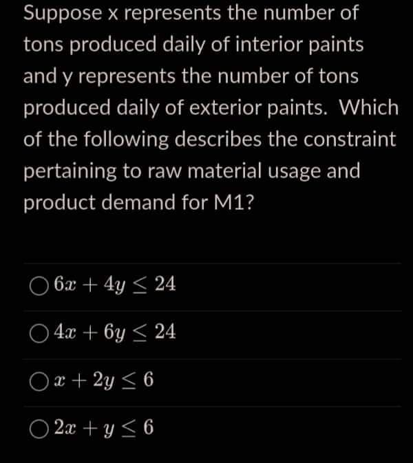 Suppose x represents the number of
tons produced daily of interior paints
and y represents the number of tons
produced daily of exterior paints. Which
of the following describes the constraint
pertaining to raw material usage and
product demand for M1?
6x + 4y ≤ 24
4x + 6y≤ 24
Ox+2y ≤ 6
O2x+y<6