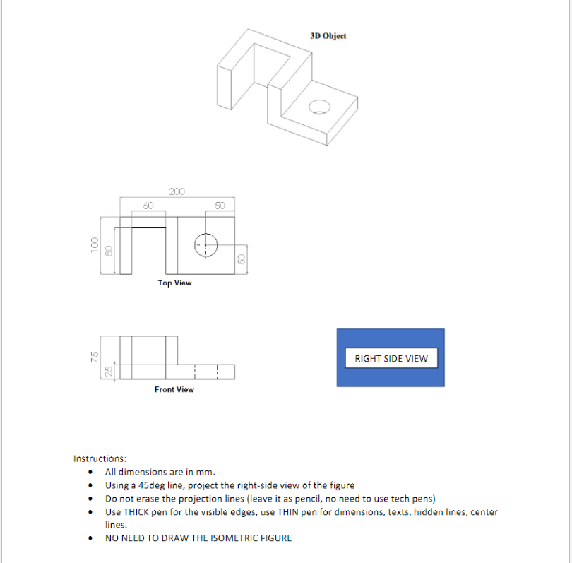 100
75
60
Instructions:
200
3D Object
Ale
50
Top View
RIGHT SIDE VIEW
Front View
• All dimensions are in mm.
Using a 45deg line, project the right-side view of the figure
• Do not erase the projection lines (leave it as pencil, no need to use tech pens)
Use THICK pen for the visible edges, use THIN pen for dimensions, texts, hidden lines, center
lines.
NO NEED TO DRAW THE ISOMETRIC FIGURE
50