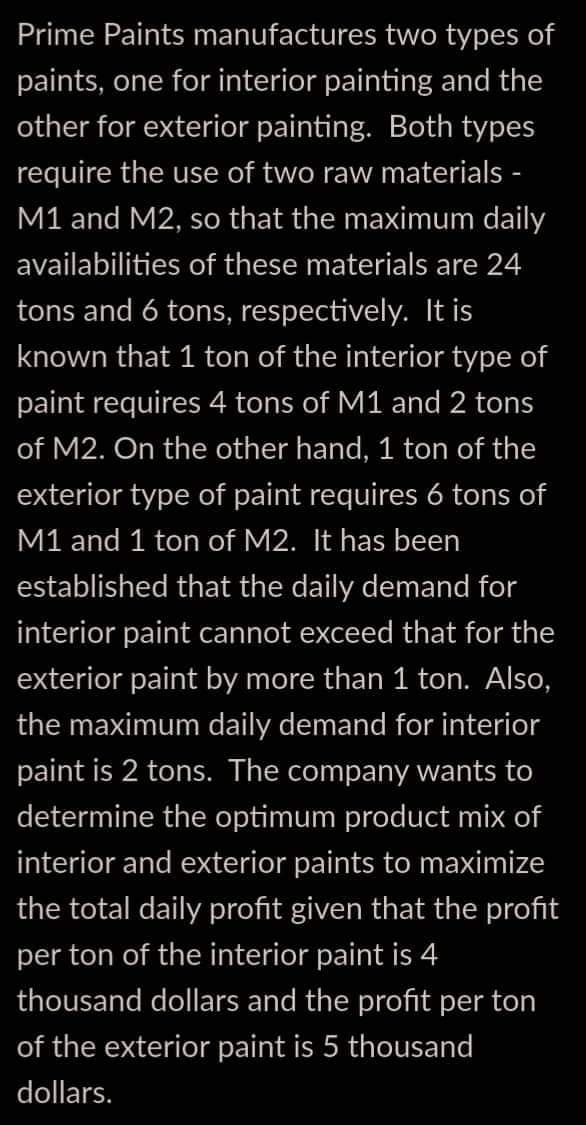 Prime Paints manufactures two types of
paints, one for interior painting and the
other for exterior painting. Both types
require the use of two raw materials -
M1 and M2, so that the maximum daily
availabilities of these materials are 24
tons and 6 tons, respectively. It is
known that 1 ton of the interior type of
paint requires 4 tons of M1 and 2 tons
of M2. On the other hand, 1 ton of the
exterior type of paint requires 6 tons of
M1 and 1 ton of M2. It has been
established that the daily demand for
interior paint cannot exceed that for the
exterior paint by more than 1 ton. Also,
the maximum daily demand for interior
paint is 2 tons. The company wants to
determine the optimum product mix of
interior and exterior paints to maximize
the total daily profit given that the profit
per ton of the interior paint is 4
thousand dollars and the profit per ton
of the exterior paint is 5 thousand
dollars.