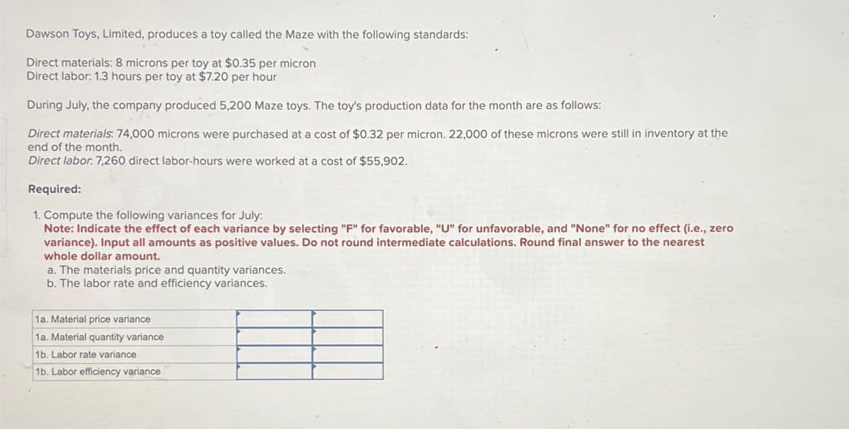 Dawson Toys, Limited, produces a toy called the Maze with the following standards:
Direct materials: 8 microns per toy at $0.35 per micron
Direct labor: 1.3 hours per toy at $7.20 per hour
During July, the company produced 5,200 Maze toys. The toy's production data for the month are as follows:
Direct materials. 74,000 microns were purchased at a cost of $0.32 per micron. 22,000 of these microns were still in inventory at the
end of the month.
Direct labor. 7,260 direct labor-hours were worked at a cost of $55,902.
Required:
1. Compute the following variances for July:
Note: Indicate the effect of each variance by selecting "F" for favorable, "U" for unfavorable, and "None" for no effect (i.e., zero
variance). Input all amounts as positive values. Do not round intermediate calculations. Round final answer to the nearest
whole dollar amount.
a. The materials price and quantity variances.
b. The labor rate and efficiency variances.
1a. Material price variance
1a. Material quantity variance
1b. Labor rate variance
1b. Labor efficiency variance