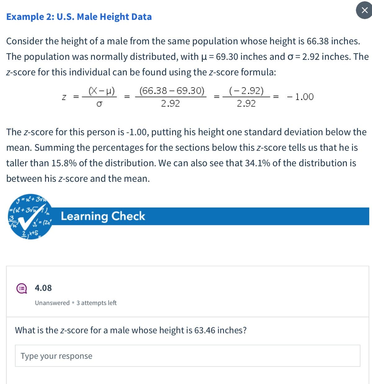 Example 2: U.S. Male Height Data
Consider the height of a male from the same population whose height is 66.38 inches.
The population was normally distributed, with u= 69.30 inches and o = 2.92 inches. The
Z-score for this individual can be found using the z-score formula:
ベー)
(66.38 – 69.30)
(-2,92)
- 1.00
2.92
2.92
The z-score for this person is -1.00, putting his height one standard deviation below the
mean. Summing the percentages for the sections below this z-score tells us that he is
taller than 15.8% of the distribution. We can also see that 34.1% of the distribution is
between his z-score and the mean.
9 = '+ 3v
3
Learning Check
(= (2x
2,+S
4.08
Unanswered • 3 attempts left
What is the z-score for a male whose height is 63.46 inches?
Type your response
