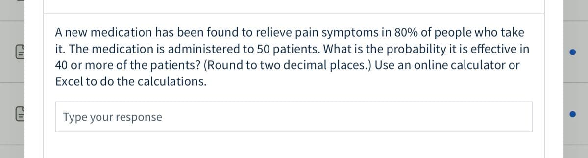 A new medication has been found to relieve pain symptoms in 80% of people who take
it. The medication is administered to 50 patients. What is the probability it is effective in
40 or more of the patients? (Round to two decimal places.) Use an online calculator or
Excel to do the calculations.
Type your response
