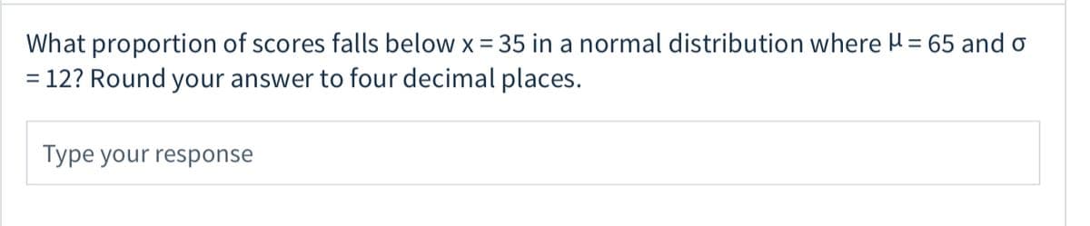 What proportion of scores falls below x = 35 in a normal distribution where H = 65 and o
= 12? Round your answer to four decimal places.
%3D
Type your response
