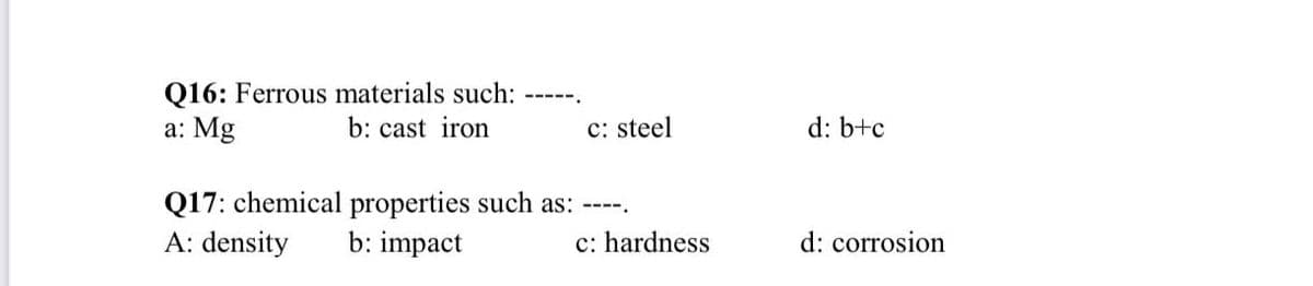 Q16: Ferrous materials such:
a: Mg
-----.
b: cast iron
c: steel
d: b+c
Q17: chemical properties such as:
A: density
b: impact
c: hardness
d: corrosion
