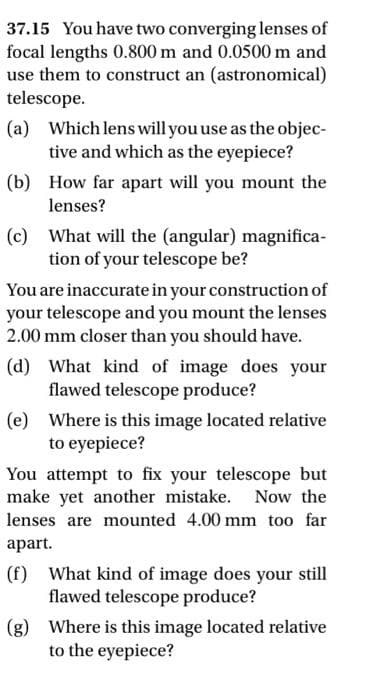 37.15 You have two converging lenses of
focal lengths 0.800 m and 0.0500 m and
use them to construct an (astronomical)
telescope.
(a)
(b)
Which lens will you use as the objec-
tive and which as the eyepiece?
How far apart will you mount the
lenses?
(c) What will the (angular) magnifica-
tion of your telescope be?
You are inaccurate in your construction of
your telescope and you mount the lenses
2.00 mm closer than you should have.
(d) What kind of image does your
flawed telescope produce?
(e) Where is this image located relative
to eyepiece?
You attempt to fix your telescope but
make yet another mistake. Now the
lenses are mounted 4.00 mm too far
apart.
(f) What kind of image does your still
flawed telescope produce?
(g) Where is this image located relative
to the eyepiece?