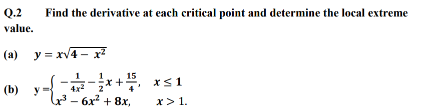 Q.2
value.
(a)
(b)
Find the derivative at each critical point and determine the local extreme
y=x√4x²
1
1
15
-x+
x ≤ 1
4x²
2
4
x³ - 6x
· 6x² + 8x,
تماده
y=
x > 1.