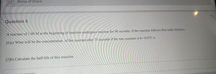 None of these
Question 5
A reactant of 1.00 M at the beginning of reaction undergoes reaction for 90 seconds. If the reaction follows first order kinetics,
[6]a) What will be the concentration of the reactant after 75 seconds if the rate constant is k-0.075 /s.
[2]b) Calculate the half-life of this reaction.
power