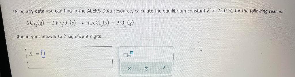 Using any data you can find in the ALEKS Data resource, calculate the equilibrium constant K at 25.0 °C for the following reaction.
6 Ch₂(g) + 2Fe₂O3(s) 4 FeCl₂ (s) + 30₂ (g)
→
Round your answer to 2 significant digits.
K = 0
X
?