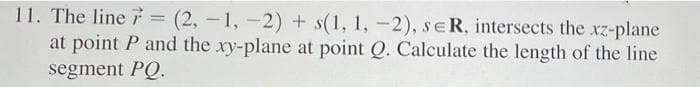 11. The line = (2, -1, -2) + s(1, 1, -2), sER, intersects the xz-plane
at point P and the xy-plane at point Q. Calculate the length of the line
segment PQ.