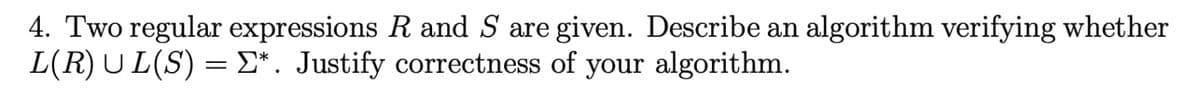 4. Two regular expressions R and S are given. Describe an algorithm verifying whether
L(R) UL(S) = Σ*. Justify correctness of your algorithm.