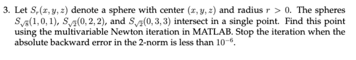 3. Let S, (x, y, z) denote a sphere with center (x, y, z) and radius r > 0. The spheres
S(1,0,1), S (0, 2, 2), and S(0, 3, 3) intersect in a single point. Find this point
using the multivariable Newton iteration in MATLAB. Stop the iteration when the
absolute backward error in the 2-norm is less than 10-6.