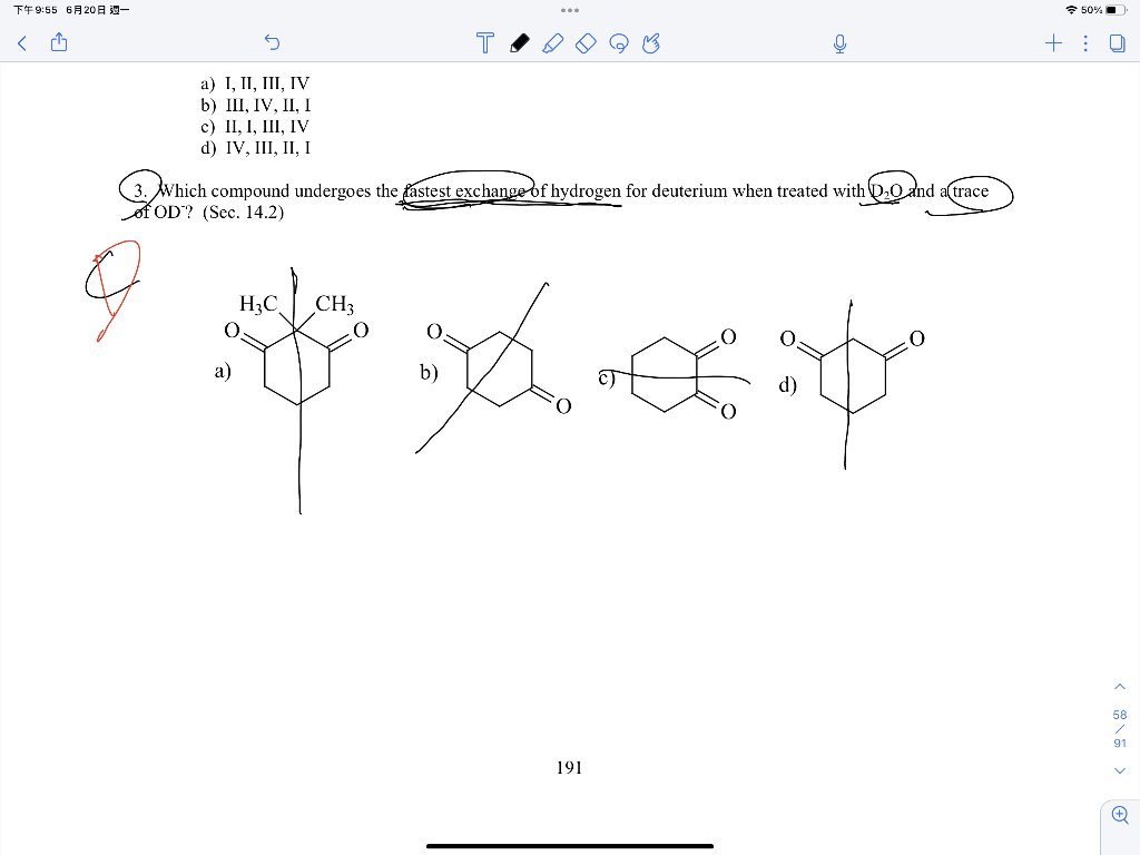 下午9:55 6月20日 週一
<
S
T
Q
+
a) I, II, III, IV
b) III, IV, II, I
c) II, I, III, IV
d) IV, III, II, I
3. Wh
3.
Which compound undergoes the fastest exchange of hydrogen for deuterium when treated with D₂0 and a trace
of OD? (Sec. 14.2)
H₂C CH3
0
*xe
a)
191
50%
U
58
91
v
✪