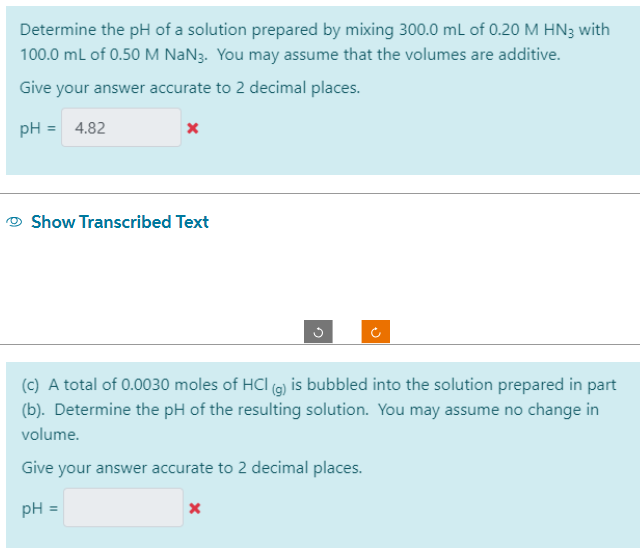 Determine the pH of a solution prepared by mixing 300.0 mL of 0.20 M HN3 with
100.0 mL of 0.50 M NaN3. You may assume that the volumes are additive.
Give your answer accurate to 2 decimal places.
pH = 4.82
x
Show Transcribed Text
Ĉ
(c) A total of 0.0030 moles of HCI (g) is bubbled into the solution prepared in part
(b). Determine the pH of the resulting solution. You may assume no change in
volume.
Give your answer accurate to 2 decimal places.
pH =
X