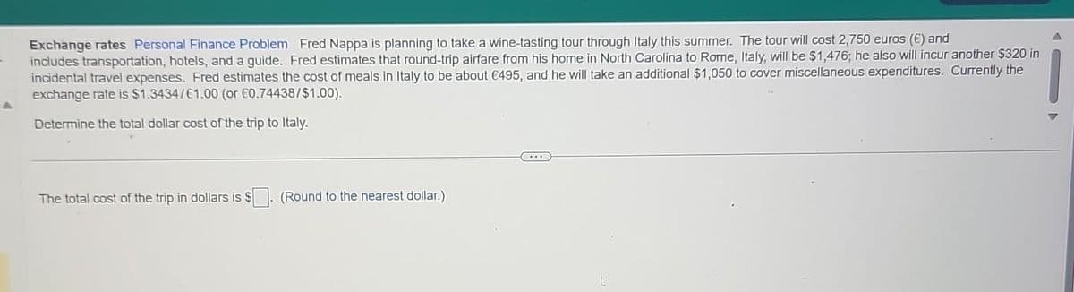 Exchange rates Personal Finance Problem Fred Nappa is planning to take a wine-tasting tour through Italy this summer. The tour will cost 2,750 euros (€) and
includes transportation, hotels, and a guide. Fred estimates that round-trip airfare from his home in North Carolina to Rome, Italy, will be $1,476; he also will incur another $320 in
incidental travel expenses. Fred estimates the cost of meals in Italy to be about €495, and he will take an additional $1,050 to cover miscellaneous expenditures. Currently the
exchange rate is $1.3434/€1.00 (or €0.74438/$1.00).
Determine the total dollar cost of the trip to Italy.
The total cost of the trip in dollars is $. (Round to the nearest dollar.)